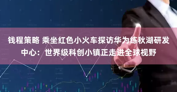 钱程策略 乘坐红色小火车探访华为练秋湖研发中心：世界级科创小镇正走进全球视野