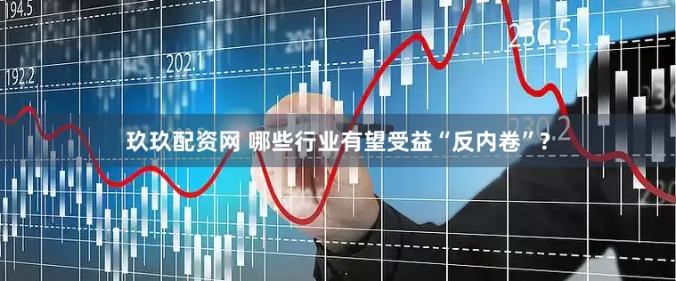 玖玖配资网 哪些行业有望受益“反内卷”?