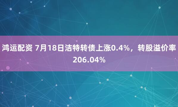鸿运配资 7月18日洁特转债上涨0.4%，转股溢价率206.04%