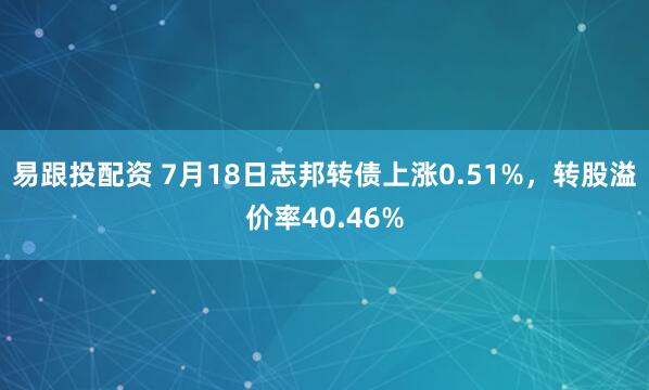 易跟投配资 7月18日志邦转债上涨0.51%，转股溢价率40.46%