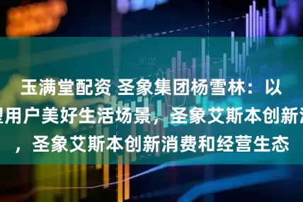 玉满堂配资 圣象集团杨雪林：以科技与体验重塑用户美好生活场景，圣象艾斯本创新消费和经营生态