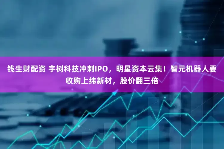 钱生财配资 宇树科技冲刺IPO，明星资本云集！智元机器人要收购上纬新材，股价翻三倍