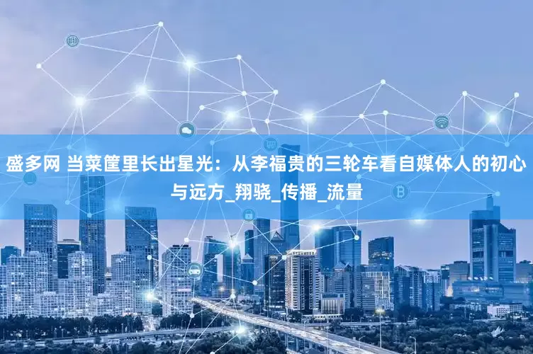 盛多网 当菜筐里长出星光：从李福贵的三轮车看自媒体人的初心与远方_翔骁_传播_流量