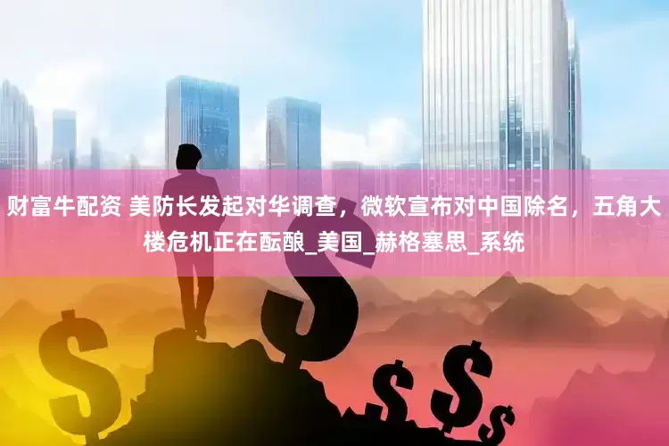 财富牛配资 美防长发起对华调查，微软宣布对中国除名，五角大楼危机正在酝酿_美国_赫格塞思_系统