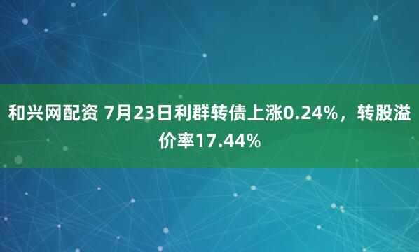 和兴网配资 7月23日利群转债上涨0.24%，转股溢价率17.44%