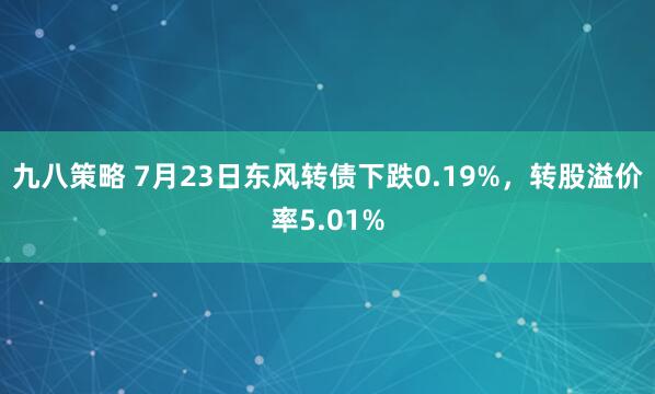 九八策略 7月23日东风转债下跌0.19%，转股溢价率5.01%