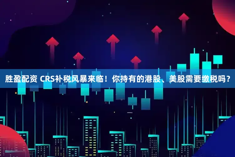 胜盈配资 CRS补税风暴来临！你持有的港股、美股需要缴税吗？