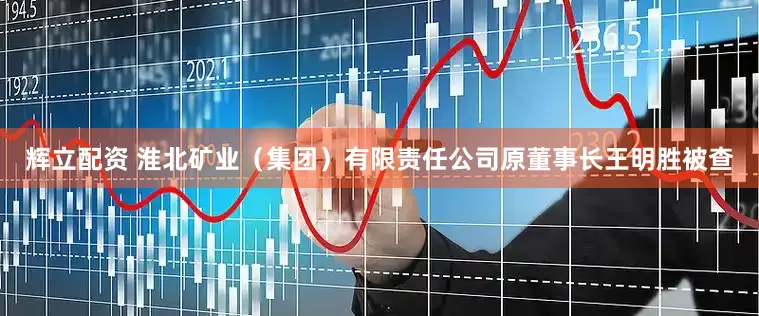 辉立配资 淮北矿业（集团）有限责任公司原董事长王明胜被查