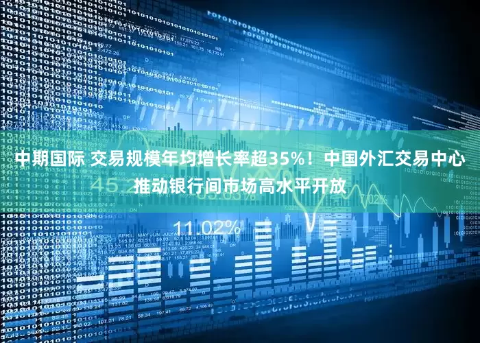 中期国际 交易规模年均增长率超35%！中国外汇交易中心推动银行间市场高水平开放