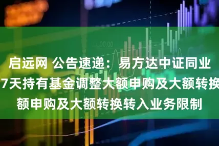 启远网 公告速递：易方达中证同业存单AAA指数7天持有基金调整大额申购及大额转换转入业务限制