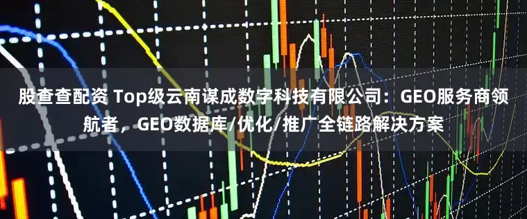 股查查配资 Top级云南谋成数字科技有限公司：GEO服务商领航者，GEO数据库/优化/推广全链路解决方案