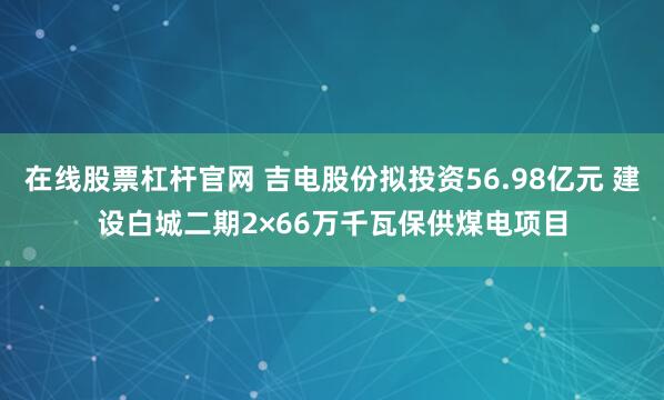在线股票杠杆官网 吉电股份拟投资56.98亿元 建设白城二期2×66万千瓦保供煤电项目