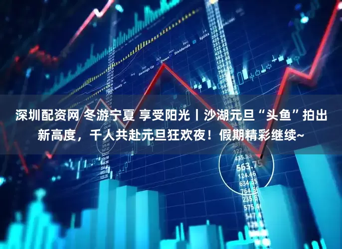 深圳配资网 冬游宁夏 享受阳光丨沙湖元旦“头鱼”拍出新高度，千人共赴元旦狂欢夜！假期精彩继续~