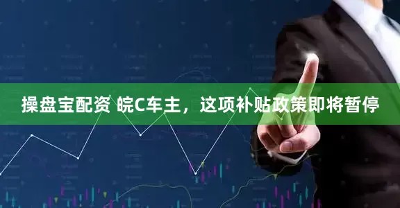 操盘宝配资 皖C车主,这项补贴政策即将暂停