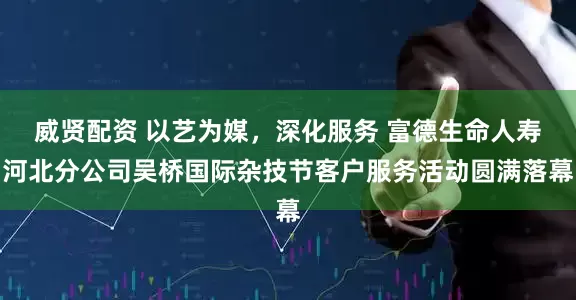 威贤配资 以艺为媒,深化服务 富德生命人寿河北分公司吴桥国际杂技节客户服务活动圆满落幕